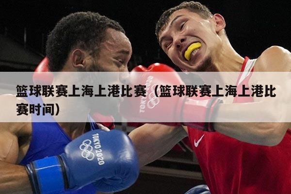 篮球联赛上海上港比赛(篮球联赛上海上港比赛时间)