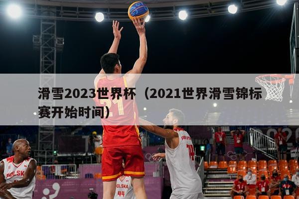 滑雪2023世界杯（2021世界滑雪锦标赛开始时间）