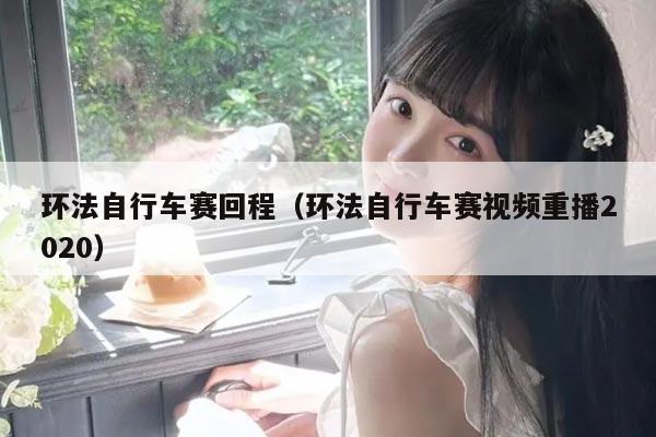 环法自行车赛回程（环法自行车赛视频重播2020）