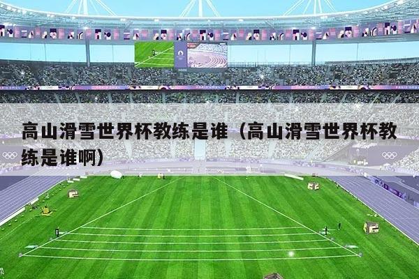 高山滑雪世界杯教练是谁（高山滑雪世界杯教练是谁啊）