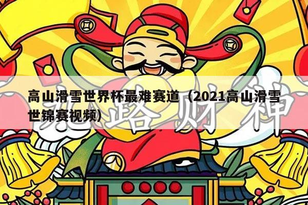 高山滑雪世界杯最难赛道(2021高山滑雪世锦赛视频)