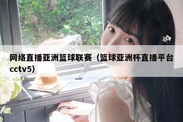 网络直播亚洲篮球联赛（篮球亚洲杯直播平台cctv5）
