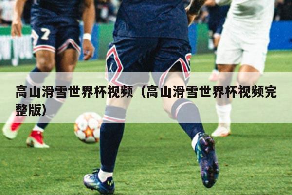 高山滑雪世界杯视频（高山滑雪世界杯视频完整版）