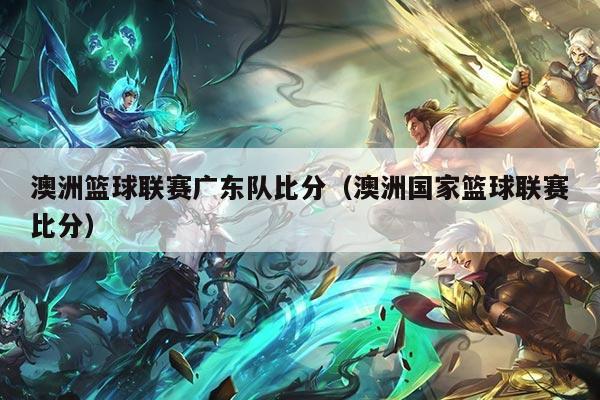 澳洲篮球联赛广东队比分(澳洲国家篮球联赛比分)