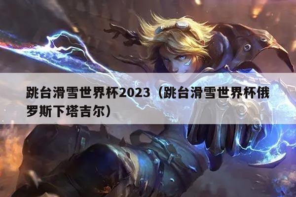 跳台滑雪世界杯2023（跳台滑雪世界杯俄罗斯下塔吉尔）