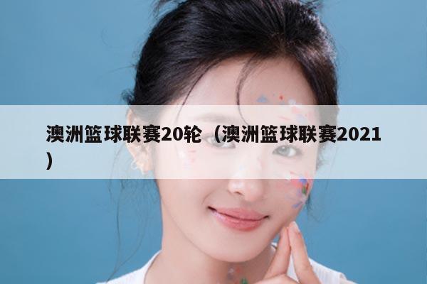 澳洲篮球联赛20轮（澳洲篮球联赛2021）