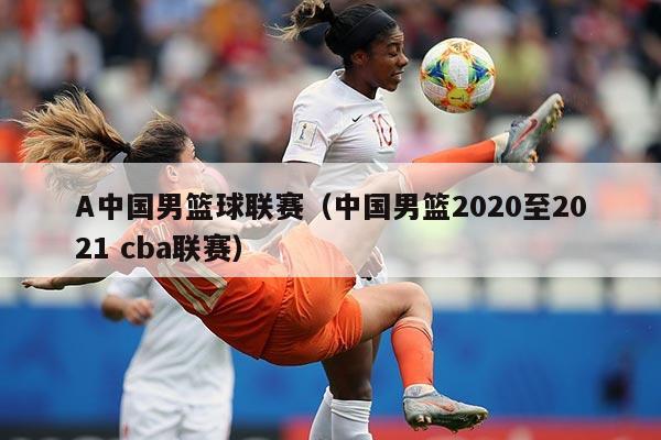 A中国男篮球联赛（中国男篮2020至2021 cba联赛）