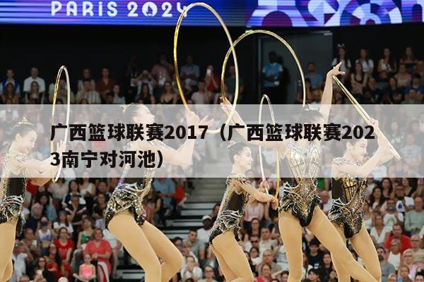 广西篮球联赛2017(广西篮球联赛2023南宁对河池)