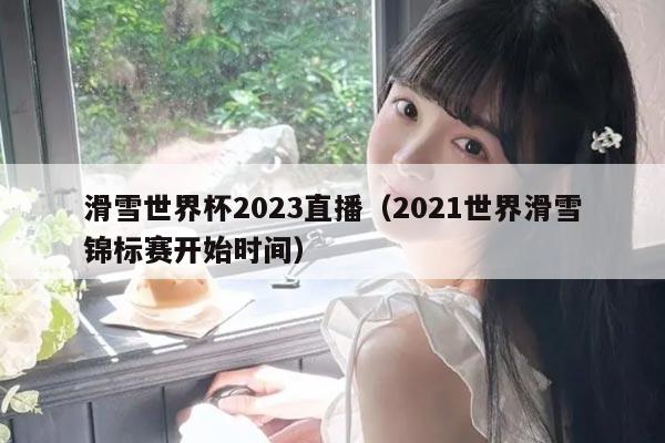 滑雪世界杯2023直播（2021世界滑雪锦标赛开始时间）