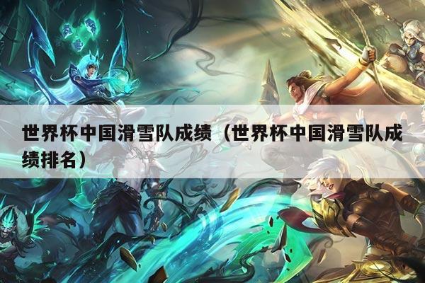 世界杯中国滑雪队成绩（世界杯中国滑雪队成绩排名）