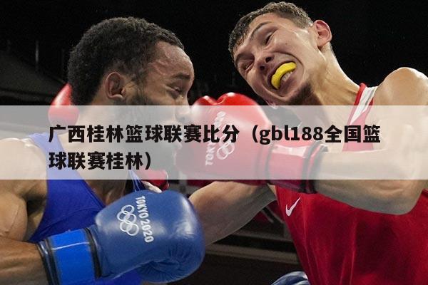 广西桂林篮球联赛比分（gbl188全国篮球联赛桂林）