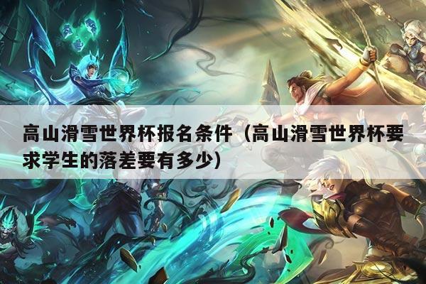高山滑雪世界杯报名条件（高山滑雪世界杯要求学生的落差要有多少）