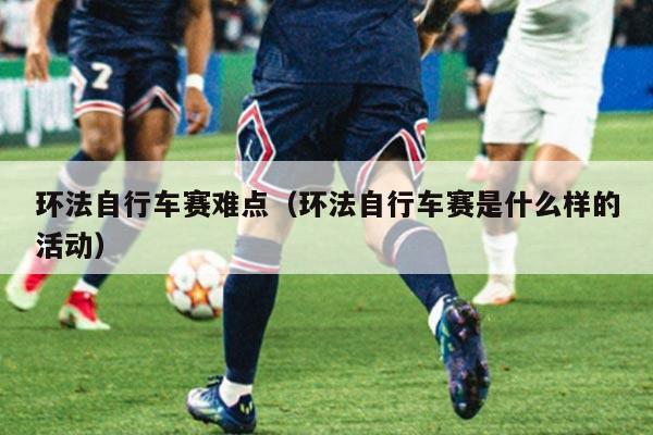 环法自行车赛难点（环法自行车赛是什么样的活动）