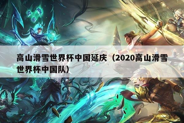 高山滑雪世界杯中国延庆（2020高山滑雪世界杯中国队）