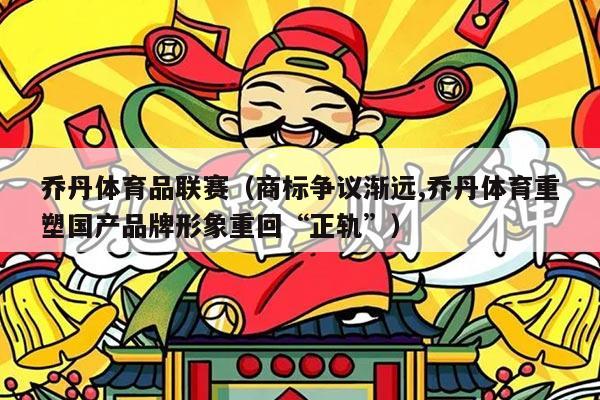 乔丹体育品联赛（商标争议渐远,乔丹体育重塑国产品牌形象重回“正轨”）