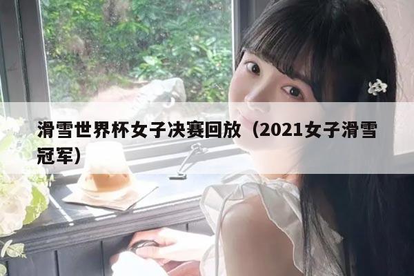 滑雪世界杯女子决赛回放（2021女子滑雪冠军）