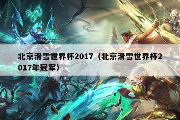 北京滑雪世界杯2017（北京滑雪世界杯2017年冠军）