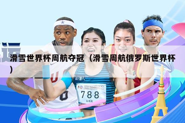 滑雪世界杯周航夺冠（滑雪周航俄罗斯世界杯）