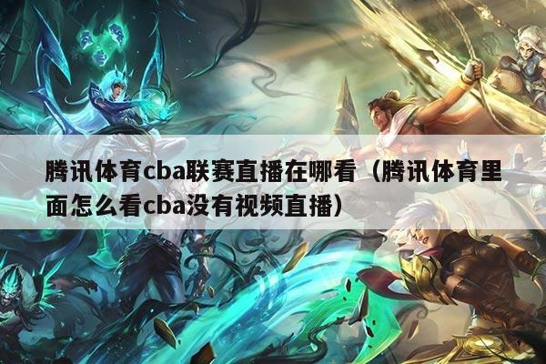 腾讯体育cba联赛直播在哪看（腾讯体育里面怎么看cba没有视频直播）