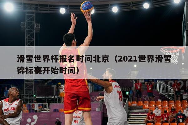 滑雪世界杯报名时间北京（2021世界滑雪锦标赛开始时间）