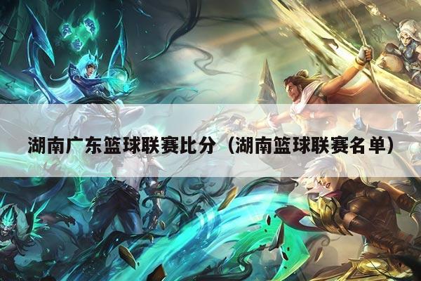 湖南广东篮球联赛比分（湖南篮球联赛名单）