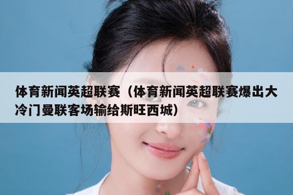 体育新闻英超联赛（体育新闻英超联赛爆出大冷门曼联客场输给斯旺西城）