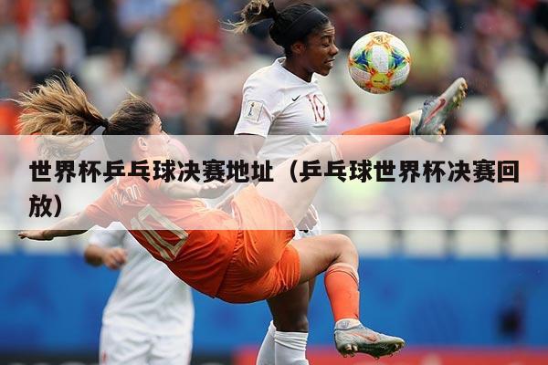 世界杯乒乓球决赛地址（乒乓球世界杯决赛回放）