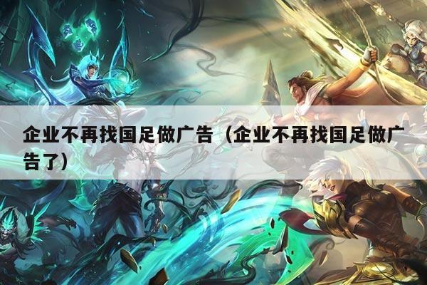 企业不再找国足做广告（企业不再找国足做广告了）