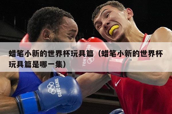 蜡笔小新的世界杯玩具篇（蜡笔小新的世界杯玩具篇是哪一集）